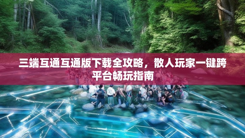 三端互通互通版下载全攻略，散人玩家一键跨平台畅玩指南