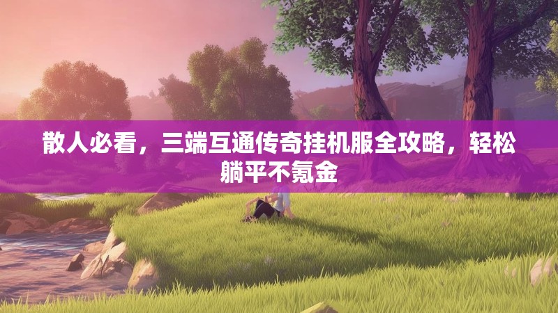 散人必看，三端互通传奇挂机服全攻略，轻松躺平不氪金