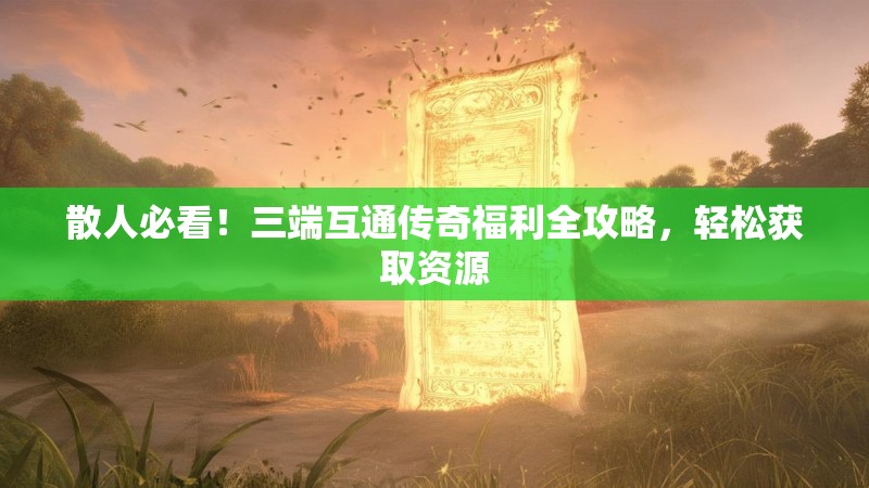 散人必看！三端互通传奇福利全攻略，轻松获取资源