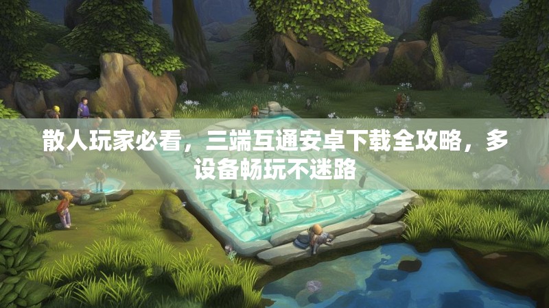 散人玩家必看，三端互通安卓下载全攻略，多设备畅玩不迷路