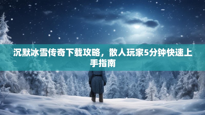 沉默冰雪传奇下载攻略,散人玩家5分钟快速上手指南 沉默冰雪传奇下载攻略,散人玩家5分钟快速上手指南
