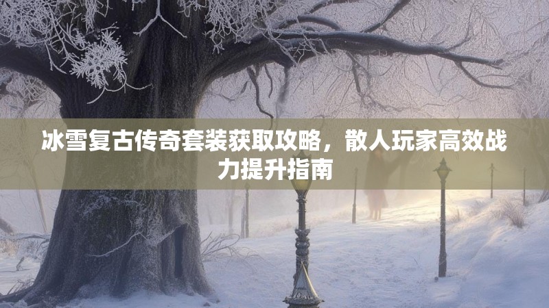 冰雪复古传奇套装获取攻略,散人玩家高效战力提升指南 冰雪复古传奇套装获取攻略,散人玩家高效战力提升指南