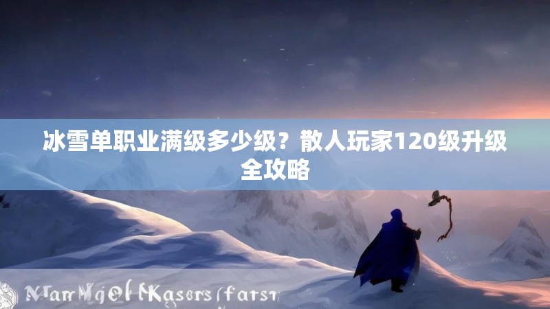 冰雪单职业满级多少级?散人玩家120级升级全攻略 冰雪单职业满级多少级?散人玩家120级升级全攻略