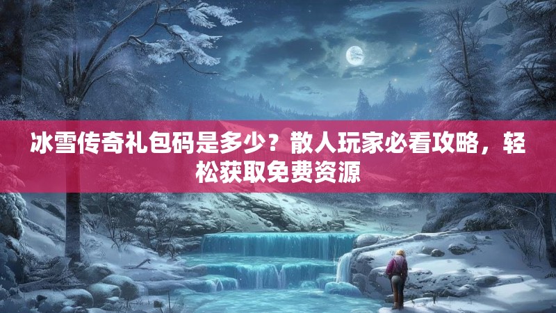 冰雪传奇礼包码是多少？散人玩家必看攻略，轻松获取免费资源