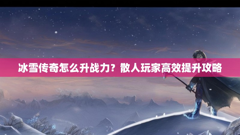 冰雪传奇怎么升战力？散人玩家高效提升攻略