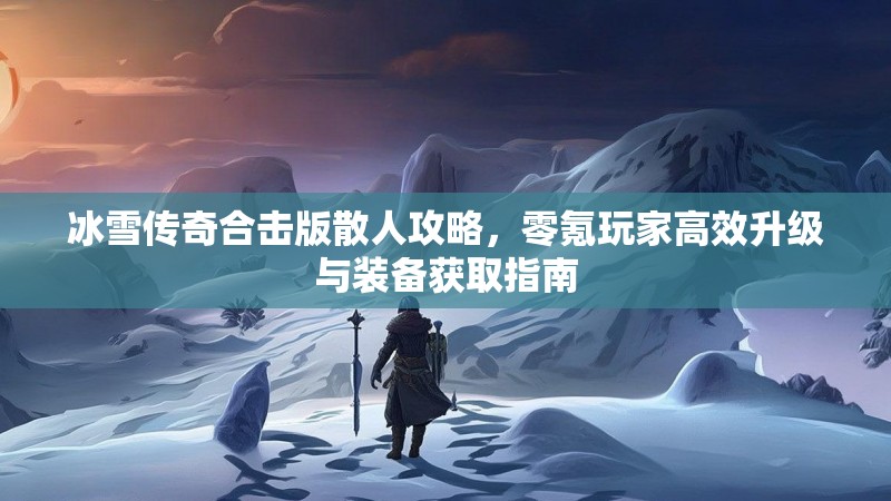 冰雪传奇合击版散人攻略，零氪玩家高效升级与装备获取指南