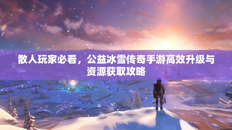 散人玩家必看，公益冰雪传奇手游高效升级与资源获取攻略