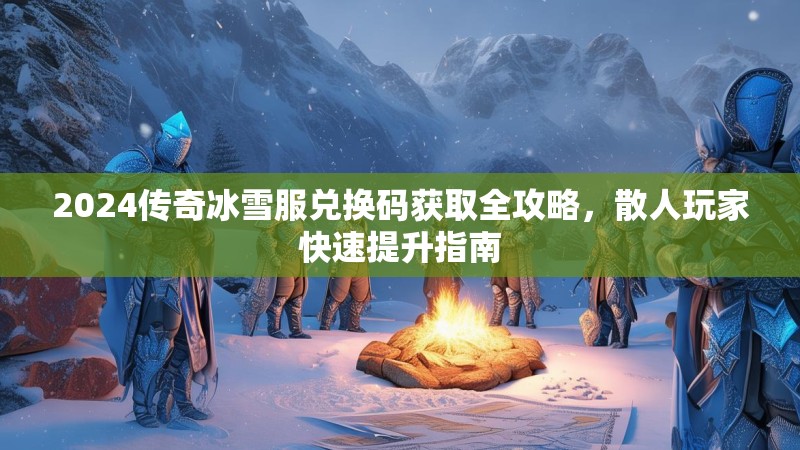 2024传奇冰雪服兑换码获取全攻略，散人玩家快速提升指南