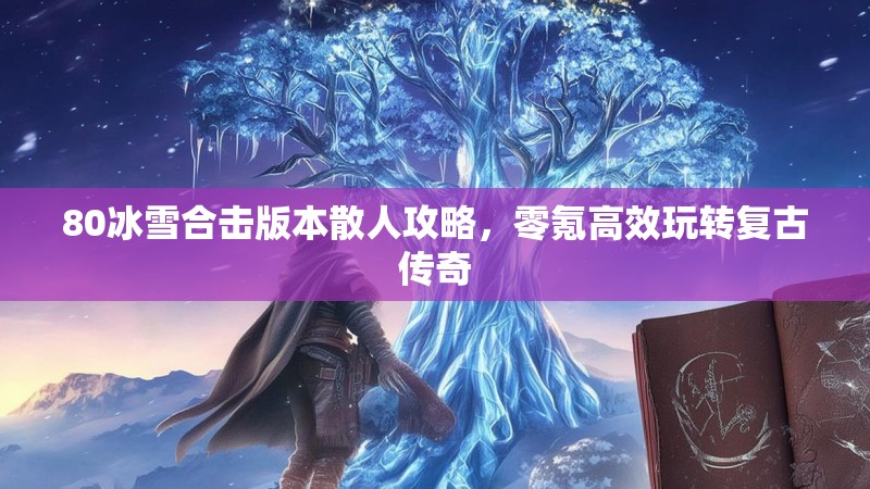 80冰雪合击版本散人攻略,零氪高效玩转复古传奇 80冰雪合击版本散人攻略,零氪高效玩转复古传奇